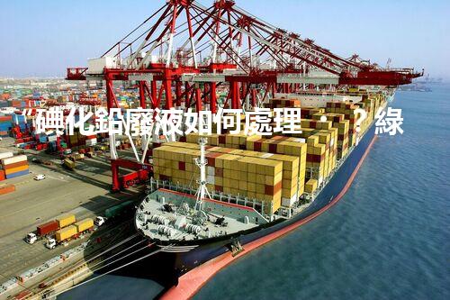 “碘化鉛廢液如何處理？綠色環(huán)保新方案，守護環(huán)境每一天！”